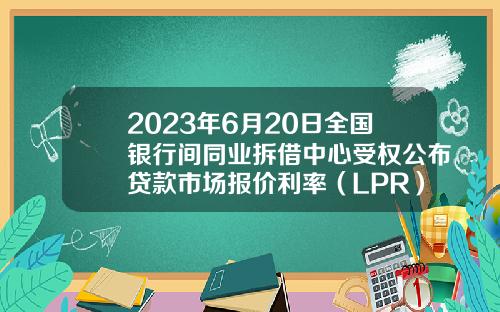 2023年6月20日全国银行间同业拆借中心受权公布贷款市场报价利率（LPR）公告-现在贷款利息是多少
