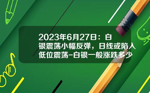 2023年6月27日：白银震荡小幅反弹，日线或陷入低位震荡-白银一般涨跌多少
