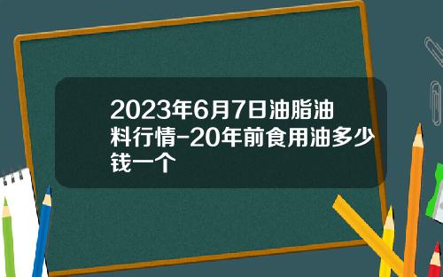 2023年6月7日油脂油料行情-20年前食用油多少钱一个
