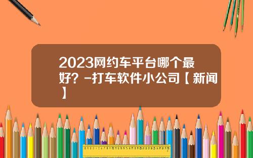 2023网约车平台哪个最好？-打车软件小公司【新闻】