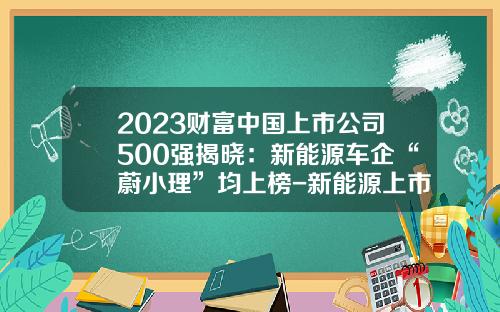 2023财富中国上市公司500强揭晓：新能源车企“蔚小理”均上榜-新能源上市公司有那些【新闻】