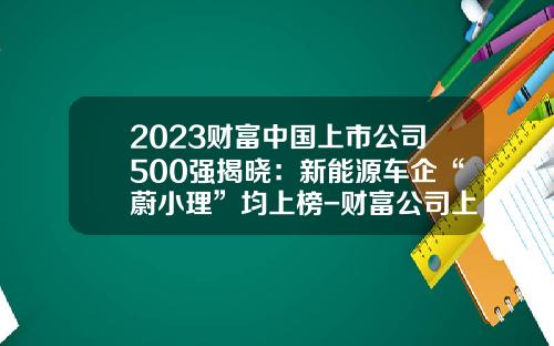 2023财富中国上市公司500强揭晓：新能源车企“蔚小理”均上榜-财富公司上市【新闻】