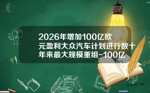 2026年增加100亿欧元盈利大众汽车计划进行数十年来最大规模重组-100亿欧元等于多少元