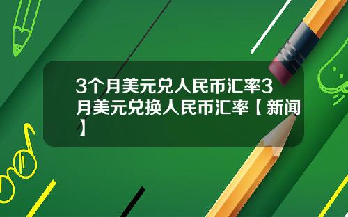 3个月美元兑人民币汇率3月美元兑换人民币汇率【新闻】