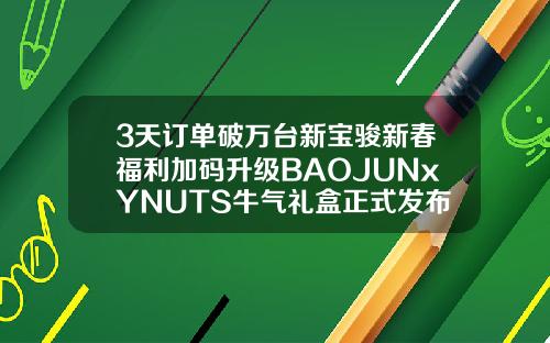 3天订单破万台新宝骏新春福利加码升级BAOJUNxYNUTS牛气礼盒正式发布
