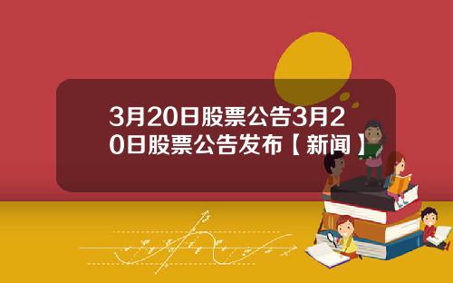 3月20日股票公告3月20日股票公告发布【新闻】
