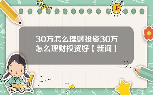 30万怎么理财投资30万怎么理财投资好【新闻】