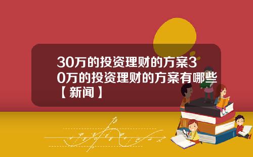 30万的投资理财的方案30万的投资理财的方案有哪些【新闻】