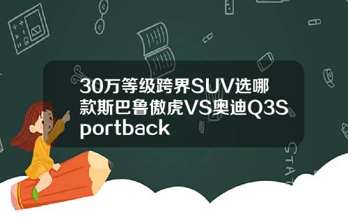 30万等级跨界SUV选哪款斯巴鲁傲虎VS奥迪Q3Sportback