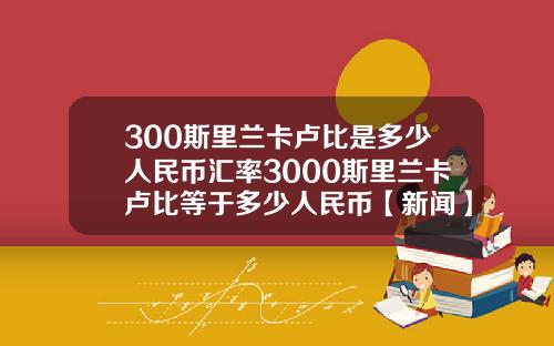 300斯里兰卡卢比是多少人民币汇率3000斯里兰卡卢比等于多少人民币【新闻】