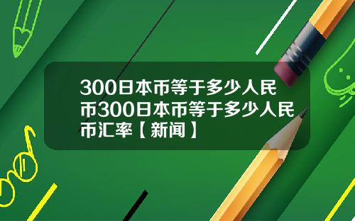 300日本币等于多少人民币300日本币等于多少人民币汇率【新闻】