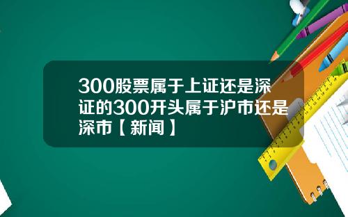 300股票属于上证还是深证的300开头属于沪市还是深市【新闻】