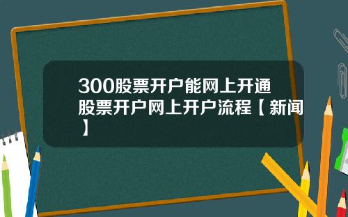 300股票开户能网上开通股票开户网上开户流程【新闻】
