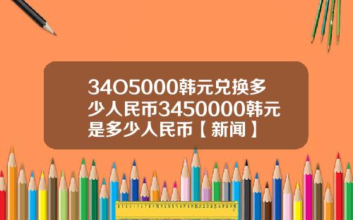 34O5000韩元兑换多少人民币3450000韩元是多少人民币【新闻】
