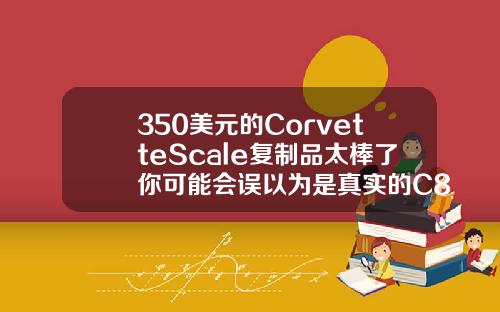 350美元的CorvetteScale复制品太棒了你可能会误以为是真实的C8