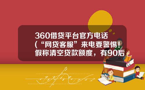 360借贷平台官方电话 (“网贷客服”来电要警惕！假称清空贷款额度，有90后被骗11万)