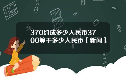 370约成多少人民币3700等于多少人民币【新闻】