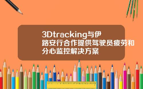 3Dtracking与伊路安行合作提供驾驶员疲劳和分心监控解决方案