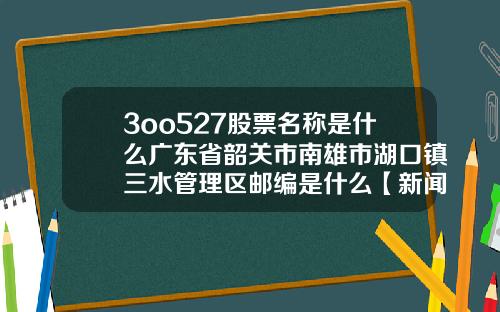 3oo527股票名称是什么广东省韶关市南雄市湖口镇三水管理区邮编是什么【新闻】