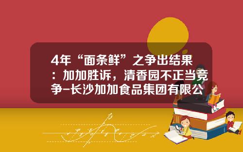 4年“面条鲜”之争出结果：加加胜诉，清香园不正当竞争-长沙加加食品集团有限公司