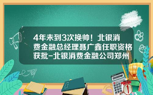 4年未到3次换帅！北银消费金融总经理聂广鑫任职资格获批-北银消费金融公司郑州