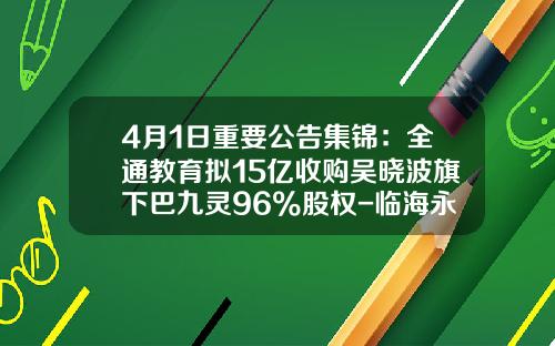 4月1日重要公告集锦：全通教育拟15亿收购吴晓波旗下巴九灵96%股权-临海永金管业有限公司