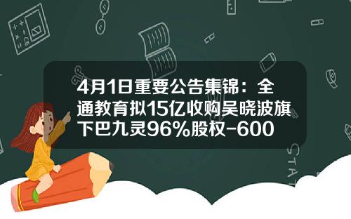 4月1日重要公告集锦：全通教育拟15亿收购吴晓波旗下巴九灵96%股权-600871是哪家公司的股票代码