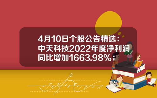 4月10日个股公告精选：中天科技2022年度净利润同比增加1663.98%；德业股份预计一季度净利润同比增加316%-369%-1月10日股票资讯
