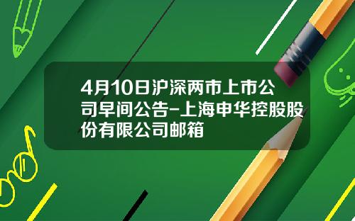 4月10日沪深两市上市公司早间公告-上海申华控股股份有限公司邮箱