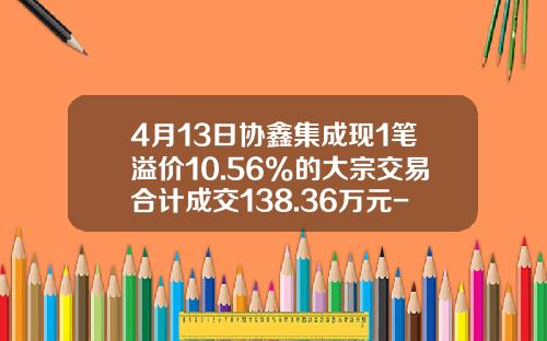 4月13日协鑫集成现1笔溢价10.56%的大宗交易合计成交138.36万元-协鑫集成能涨到多少