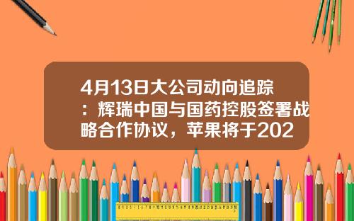4月13日大公司动向追踪：辉瑞中国与国药控股签署战略合作协议，苹果将于2025年实现在电池中使用100%再生钴-国药控股基金