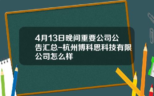 4月13日晚间重要公司公告汇总-杭州博科思科技有限公司怎么样