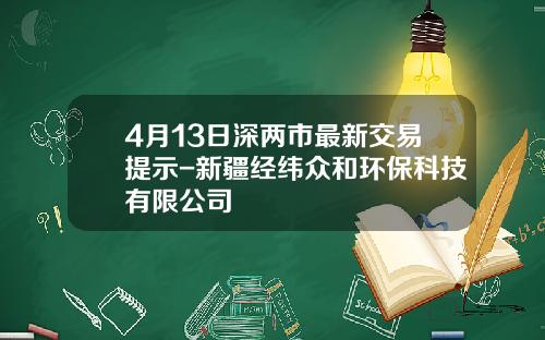 4月13日深两市最新交易提示-新疆经纬众和环保科技有限公司