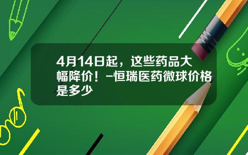 4月14日起，这些药品大幅降价！-恒瑞医药微球价格是多少