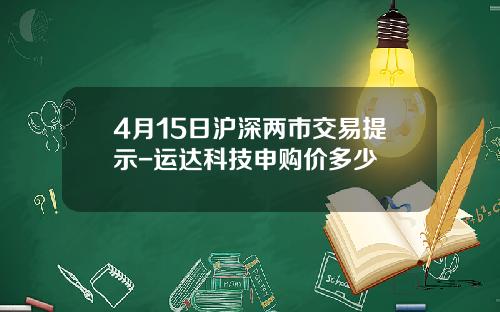 4月15日沪深两市交易提示-运达科技申购价多少