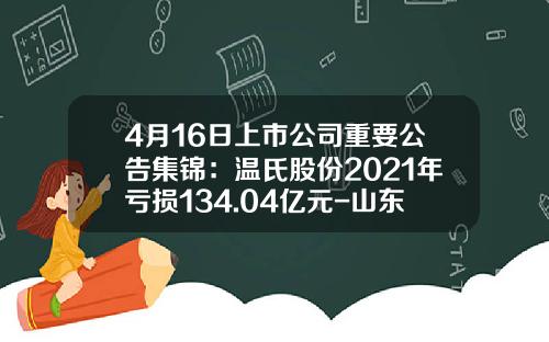 4月16日上市公司重要公告集锦：温氏股份2021年亏损134.04亿元-山东鲁阳股份有限公司2013财务年报