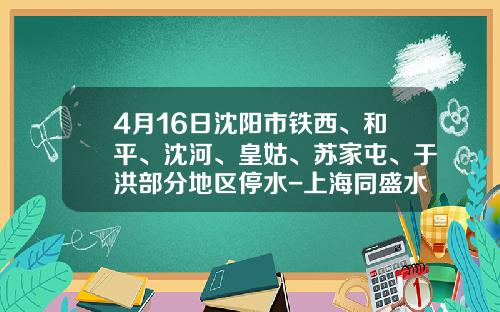 4月16日沈阳市铁西、和平、沈河、皇姑、苏家屯、于洪部分地区停水-上海同盛水务有限公司