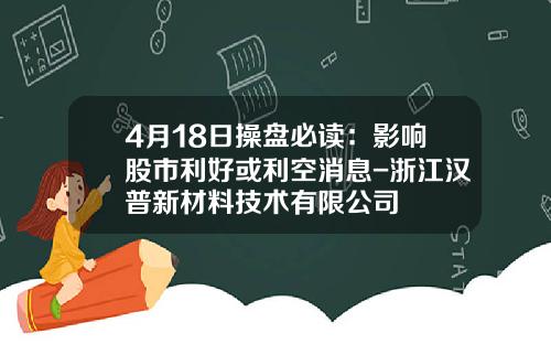 4月18日操盘必读：影响股市利好或利空消息-浙江汉普新材料技术有限公司