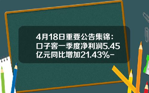 4月18日重要公告集锦：口子窖一季度净利润5.45亿元同比增加21.43%-通化008葡萄酒多少钱