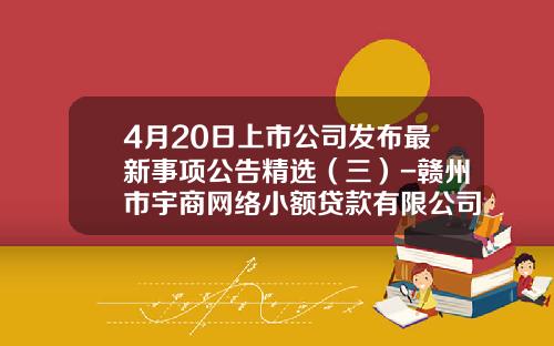 4月20日上市公司发布最新事项公告精选（三）-赣州市宇商网络小额贷款有限公司