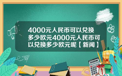 4000元人民币可以兑换多少欧元4000元人民币可以兑换多少欧元呢【新闻】