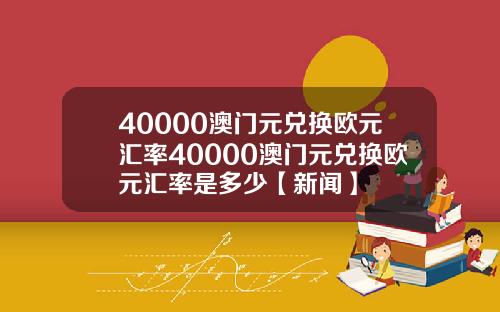 40000澳门元兑换欧元汇率40000澳门元兑换欧元汇率是多少【新闻】