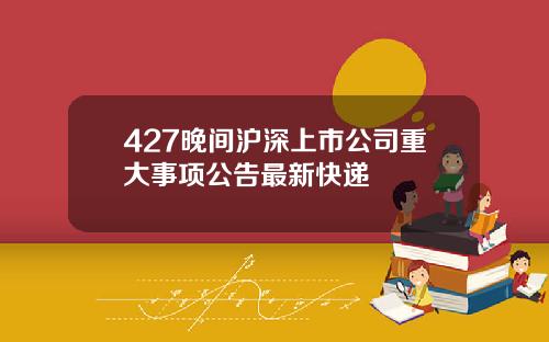 427晚间沪深上市公司重大事项公告最新快递