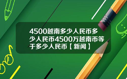 4500越南多少人民币多少人民币4500万越南币等于多少人民币【新闻】