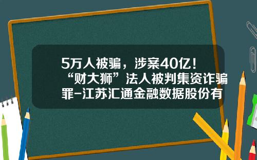 5万人被骗，涉案40亿！“财大狮”法人被判集资诈骗罪-江苏汇通金融数据股份有限公司