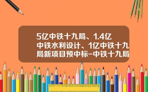 5亿中铁十九局、1.4亿中铁水利设计、1亿中铁十九局新项目预中标-中铁十九局矿业有限公司