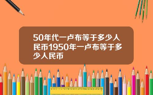50年代一卢布等于多少人民币1950年一卢布等于多少人民币