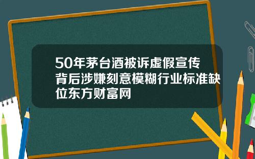 50年茅台酒被诉虚假宣传背后涉嫌刻意模糊行业标准缺位东方财富网