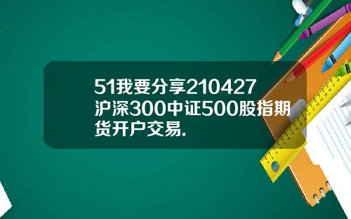 51我要分享210427沪深300中证500股指期货开户交易.