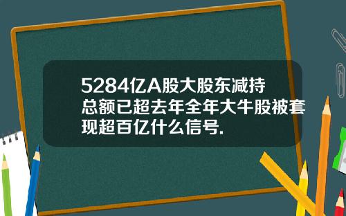5284亿A股大股东减持总额已超去年全年大牛股被套现超百亿什么信号.